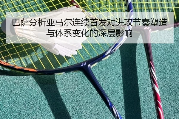 巴萨分析亚马尔连续首发对进攻节奏塑造与体系变化的深层影响
