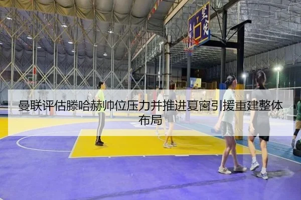 曼联评估滕哈赫帅位压力并推进夏窗引援重建整体布局